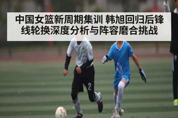 中国女篮新周期集训 韩旭回归后锋线轮换深度分析与阵容磨合挑战